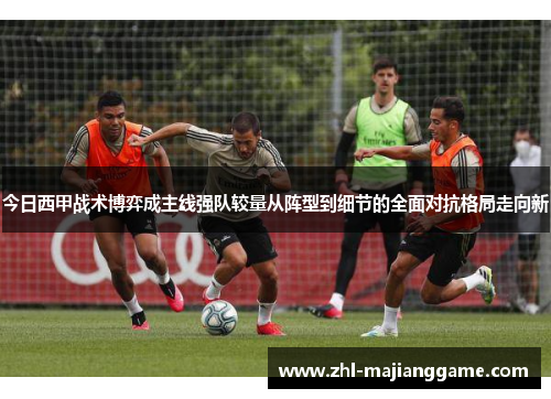 今日西甲战术博弈成主线强队较量从阵型到细节的全面对抗格局走向新 今日西甲战术博弈成主线强队较量从阵型到细节的全面对抗格局走向新