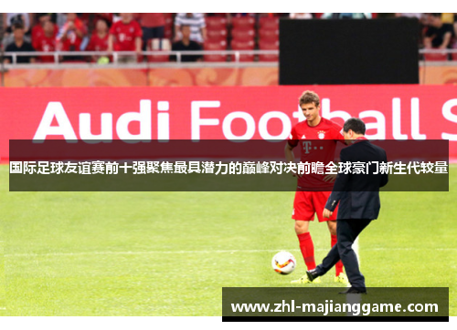 国际足球友谊赛前十强聚焦最具潜力的巅峰对决前瞻全球豪门新生代较量 国际足球友谊赛前十强聚焦最具潜力的巅峰对决前瞻全球豪门新生代较量