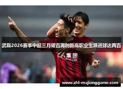 武磊2026赛季中超三月破百再创新高职业生涯进球达两百