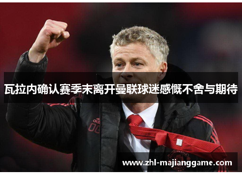 瓦拉内确认赛季末离开曼联球迷感慨不舍与期待