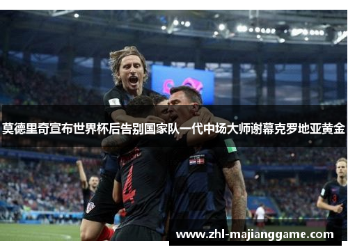 莫德里奇宣布世界杯后告别国家队一代中场大师谢幕克罗地亚黄金 莫德里奇宣布世界杯后告别国家队一代中场大师谢幕克罗地亚黄金
