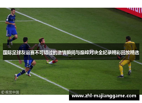 国际足球友谊赛不可错过的激情瞬间与巅峰对决全纪录精彩回放精选 国际足球友谊赛不可错过的激情瞬间与巅峰对决全纪录精彩回放精选
